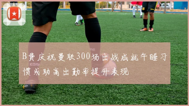 B费庆祝曼联300场出战成就午睡习惯或助高出勤率提升表现