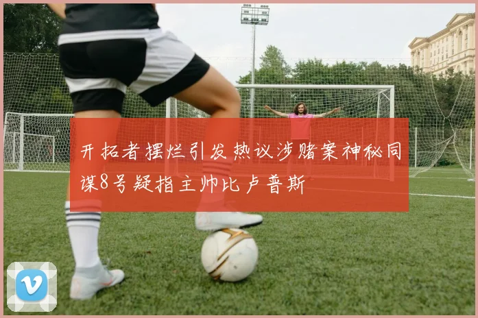 开拓者摆烂引发热议涉赌案神秘同谋8号疑指主帅比卢普斯