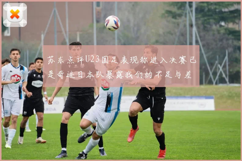 苏东点评U23国足表现称进入决赛已是奇迹日本队暴露我们的不足与差距