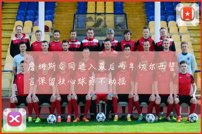詹姆斯合同进入最后两年切尔西誓言保留核心球员不动摇