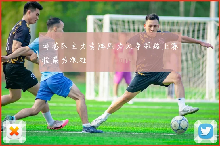 海港队主力黄牌压力大争冠路上赛程最为艰难