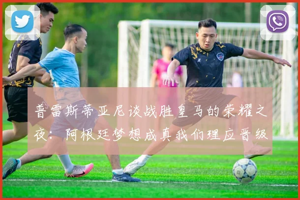 普雷斯蒂亚尼谈战胜皇马的荣耀之夜：阿根廷梦想成真我们理应晋级