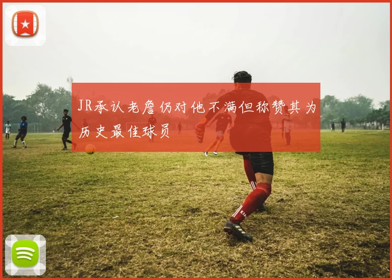 JR承认老詹仍对他不满但称赞其为历史最佳球员