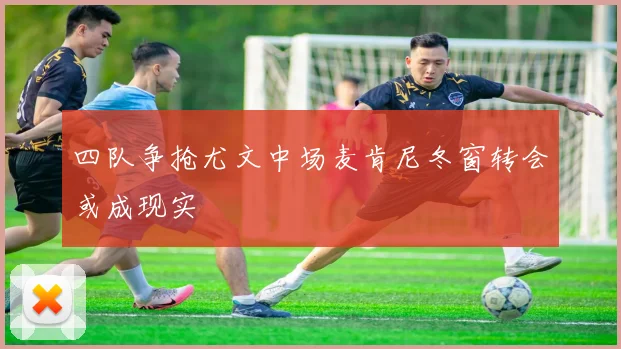 四队争抢尤文中场麦肯尼冬窗转会或成现实