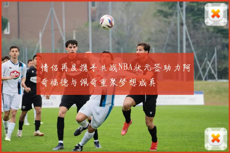 情侣再度携手共战NBA状元签助力阿奇福德与佩奇重聚梦想成真