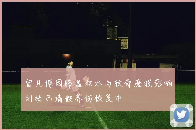 曾凡博因膝盖积水与软骨磨损影响训练已请假养伤恢复中
