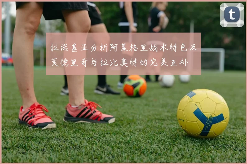 拉诺基亚分析阿莱格里战术特色及莫德里奇与拉比奥特的完美互补