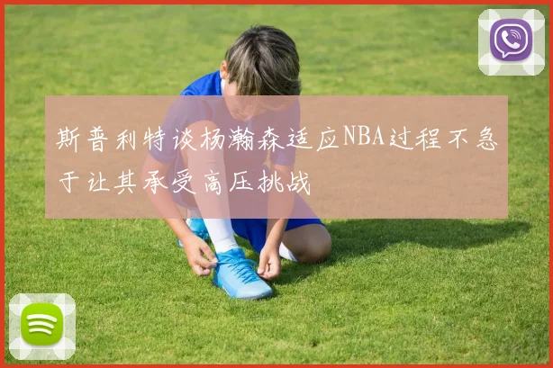 斯普利特谈杨瀚森适应NBA过程不急于让其承受高压挑战