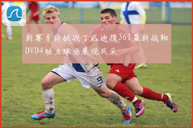 新赛季新挑战丁威迪携361最新战靴DVD4助力球场展现风采