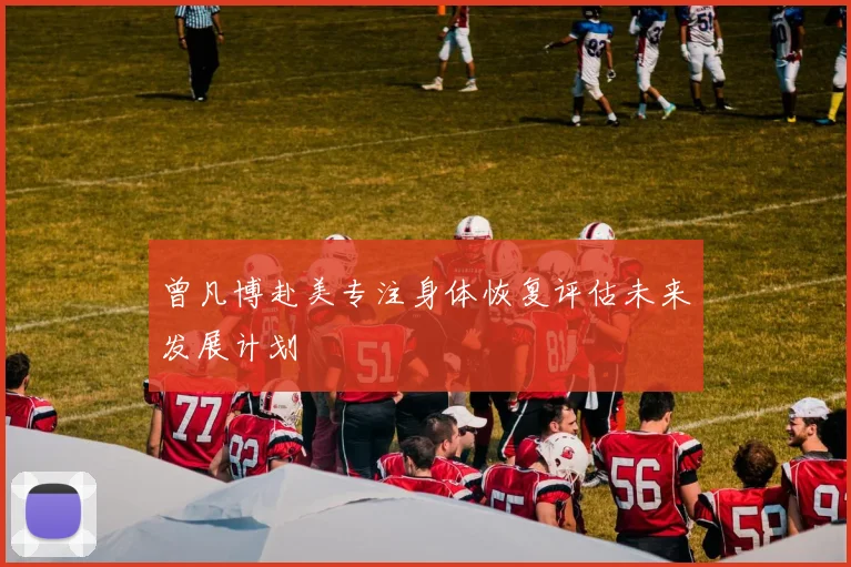 曾凡博赴美专注身体恢复评估未来发展计划