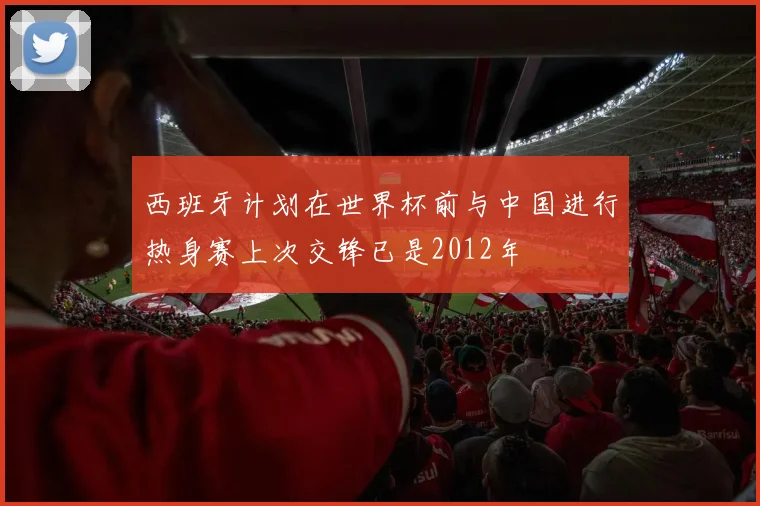 西班牙计划在世界杯前与中国进行热身赛上次交锋已是2012年